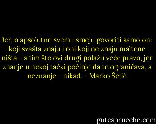 Jer, o apsolutno svemu smeju govoriti samo oni koji svašta znaju i oni koji ne znaju maltene ništa - s tim što ovi drugi polažu veće pravo, jer znanje u nekoj tački počinje da te ograničava, a neznanje - nikad. - Marko Šelić