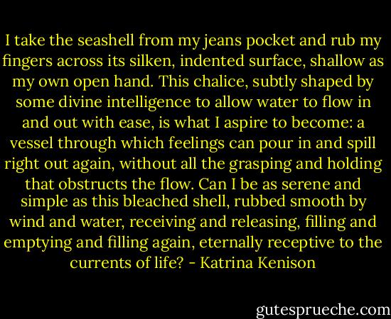 I take the seashell from my jeans pocket and rub my fingers across its silken, indented surface, shallow as my own open hand. This chalice, subtly shaped by some divine intelligence to allow water to flow in and out with ease, is what I aspire to become: a vessel through which feelings can pour in and spill right out again, without all the grasping and holding that obstructs the flow. Can I be as serene and simple as this bleached shell, rubbed smooth by wind and water, receiving and releasing, filling and emptying and filling again, eternally receptive to the currents of life? - Katrina Kenison