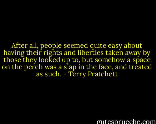 After all, people seemed quite easy about having their rights and liberties taken away by those they looked up to, but somehow a space on the perch was a slap in the face, and treated as such. - Terry Pratchett