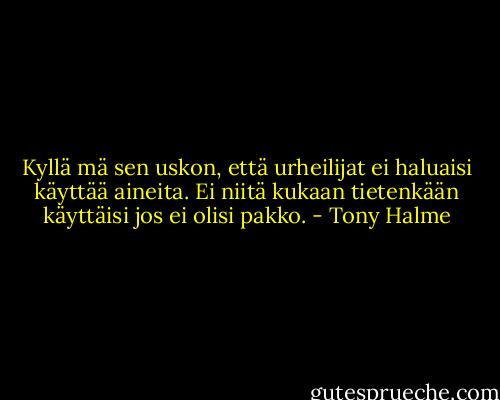Kyllä mä sen uskon, että urheilijat ei haluaisi käyttää aineita. Ei niitä kukaan tietenkään käyttäisi jos ei olisi pakko. - Tony Halme