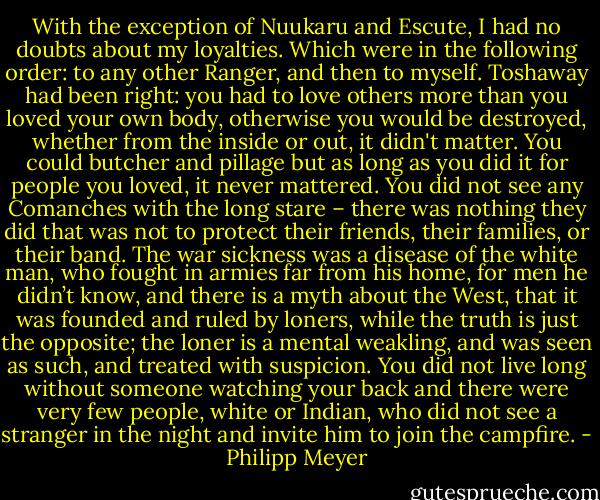 With the exception of Nuukaru and Escute, I had no doubts about my loyalties. Which were in the following order: to any other Ranger, and then to myself. Toshaway had been right: you had to love others more than you loved your own body, otherwise you would be destroyed, whether from the inside or out, it didn't matter. You could butcher and pillage but as long as you did it for people you loved, it never mattered. You did not see any Comanches with the long stare – there was nothing they did that was not to protect their friends, their families, or their band. The war sickness was a disease of the white man, who fought in armies far from his home, for men he didn’t know, and there is a myth about the West, that it was founded and ruled by loners, while the truth is just the opposite; the loner is a mental weakling, and was seen as such, and treated with suspicion. You did not live long without someone watching your back and there were very few people, white or Indian, who did not see a stranger in the night and invite him to join the campfire. - Philipp Meyer