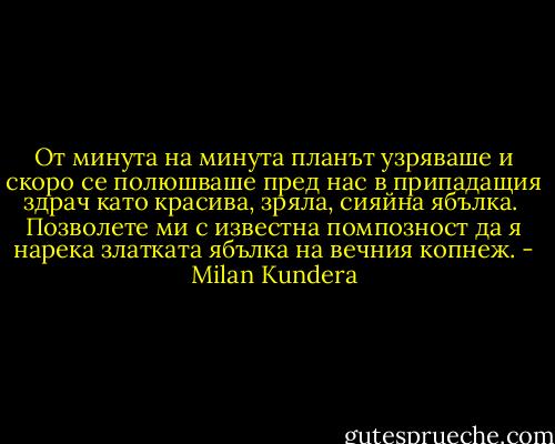 От минута на минута планът узряваше и скоро се полюшваше пред нас в припадащия здрач като красива, зряла, сияйна ябълка.<br /><br />Позволете ми с известна помпозност да я нарека златката ябълка на вечния копнеж. - Milan Kundera