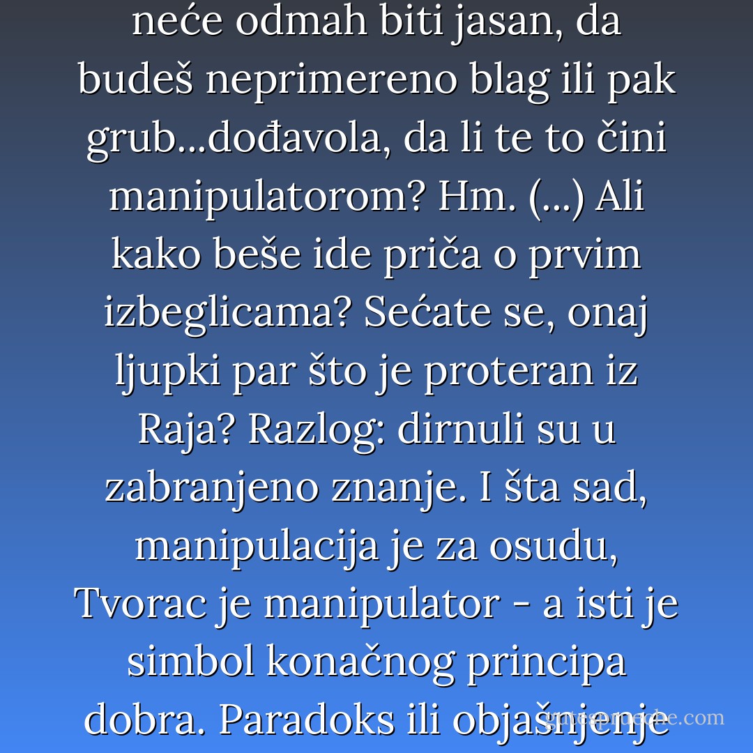 Ponekad nešto moraš da prećutiš, da povučeš potez koji neće odmah biti jasan, da budeš neprimereno blag ili pak grub...dođavola, da li te to čini manipulatorom? Hm. (...) Ali kako beše ide priča o prvim izbeglicama? Sećate se, onaj ljupki par što je proteran iz Raja? Razlog: dirnuli su u zabranjeno znanje. I šta sad, manipulacija je za osudu, Tvorac je manipulator - a isti je simbol konačnog principa dobra. Paradoks ili objašnjenje nužnosti? - Marko Šelić