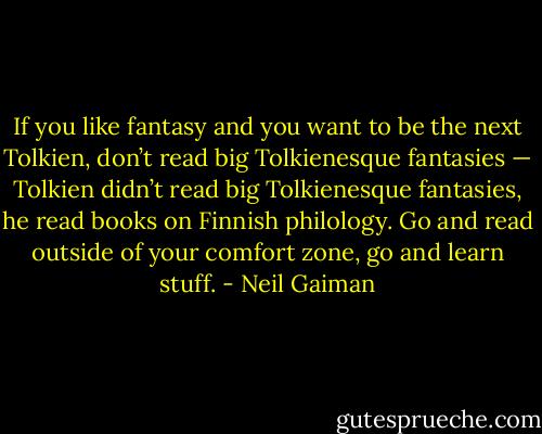 If you like fantasy and you want to be the next Tolkien, don’t read big Tolkienesque fantasies — Tolkien didn’t read big Tolkienesque fantasies, he read books on Finnish philology. Go and read outside of your comfort zone, go and learn stuff. - Neil Gaiman