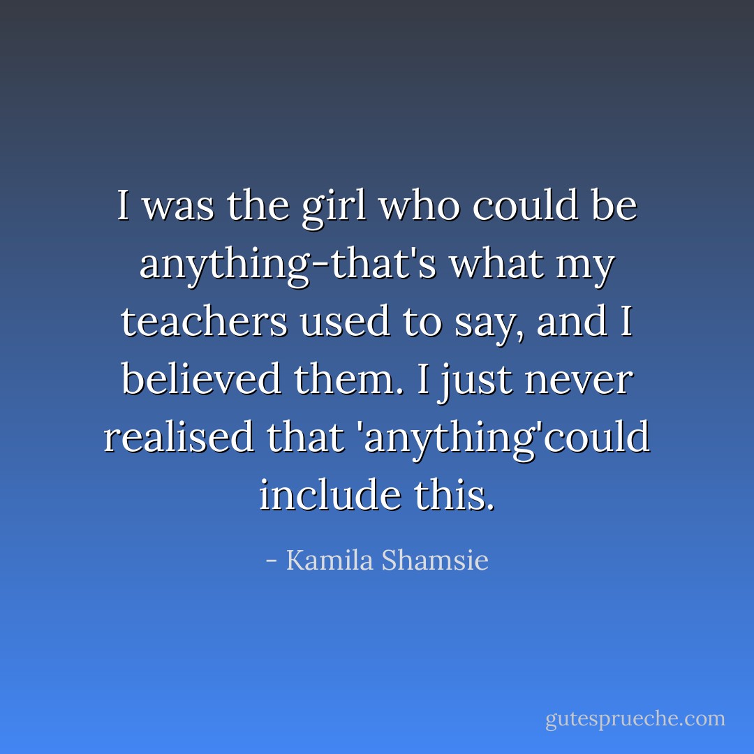 I was the girl who could be anything-that's what my teachers used to say, and I believed them. I just never realised that 'anything'could include this. - Kamila Shamsie