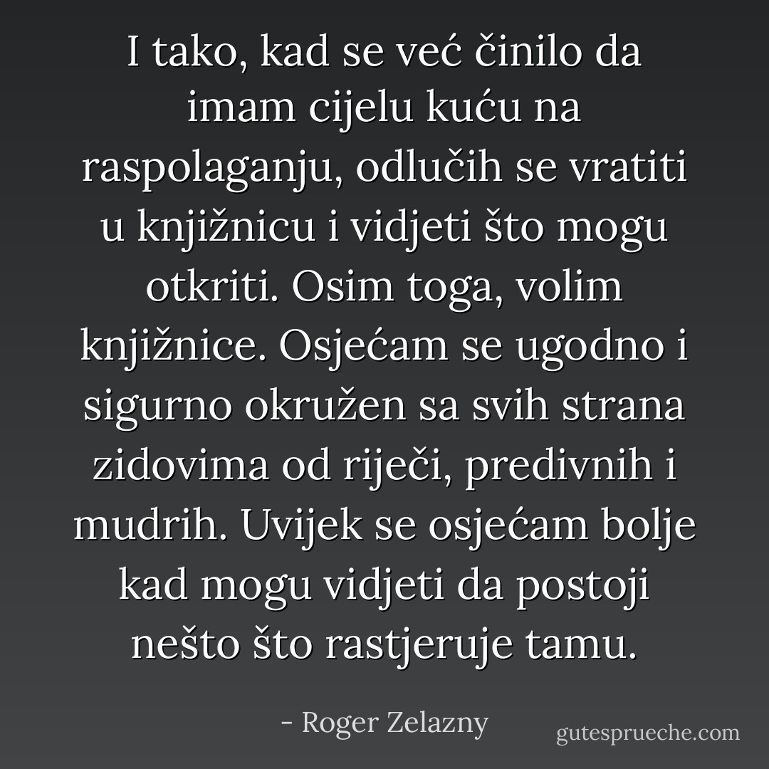 I tako, kad se već činilo da imam cijelu kuću na raspolaganju, odlučih se vratiti u knjižnicu i vidjeti što mogu otkriti. Osim toga, volim knjižnice. Osjećam se ugodno i sigurno okružen sa svih strana zidovima od riječi, predivnih i mudrih. Uvijek se osjećam bolje kad mogu vidjeti da postoji nešto što rastjeruje tamu. - Roger Zelazny