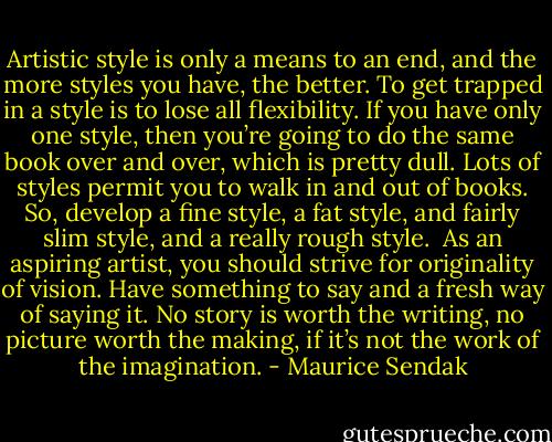 Artistic style is only a means to an end, and the more styles you have, the better. To get trapped in a style is to lose all flexibility. If you have only one style, then you’re going to do the same book over and over, which is pretty dull. Lots of styles permit you to walk in and out of books. So, develop a fine style, a fat style, and fairly slim style, and a really rough style.<br /><br />As an aspiring artist, you should strive for originality of vision. Have something to say and a fresh way of saying it. No story is worth the writing, no picture worth the making, if it’s not the work of the imagination. - Maurice Sendak