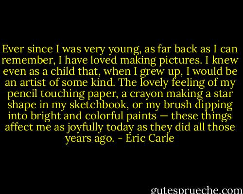 Ever since I was very young, as far back as I can remember, I have loved making pictures. I knew even as a child that, when I grew up, I would be an artist of some kind. The lovely feeling of my pencil touching paper, a crayon making a star shape in my sketchbook, or my brush dipping into bright and colorful paints — these things affect me as joyfully today as they did all those years ago. - Eric Carle