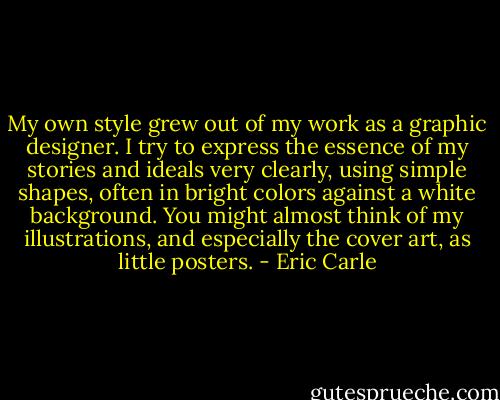 My own style grew out of my work as a graphic designer. I try to express the essence of my stories and ideals very clearly, using simple shapes, often in bright colors against a white background. You might almost think of my illustrations, and especially the cover art, as little posters. - Eric Carle