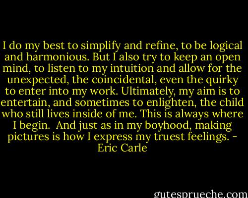 I do my best to simplify and refine, to be logical and harmonious. But I also try to keep an open mind, to listen to my intuition and allow for the unexpected, the coincidental, even the quirky to enter into my work. Ultimately, my aim is to entertain, and sometimes to enlighten, the child who still lives inside of me. This is always where I begin.<br /><br />And just as in my boyhood, making pictures is how I express my truest feelings. - Eric Carle