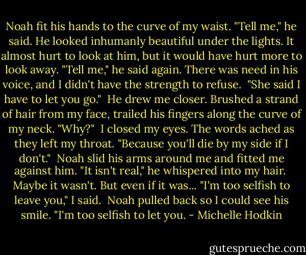Noah fit his hands to the curve of my waist. "Tell me," he said.<br />He looked inhumanly beautiful under the lights. It almost hurt to look at him, but it would have hurt more to look away.<br />"Tell me," he said again. There was need in his voice, and I didn't have the strength to refuse.<br /><br />"She said I have to let you go."<br /><br />He drew me closer. Brushed a strand of hair from my face, trailed his fingers along the curve of my neck. "Why?"<br /><br />I closed my eyes. The words ached as they left my throat. "Because you'll die by my side if I don't."<br /><br />Noah slid his arms around me and fitted me against him. "It isn't real," he whispered into my hair.<br /><br />Maybe it wasn't. But even if it was... "I'm too selfish to leave you," I said.<br /><br />Noah pulled back so I could see his smile. "I'm too selfish to let you. - Michelle Hodkin