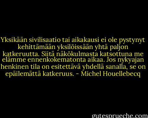 Yksikään sivilisaatio tai aikakausi ei ole pystynyt kehittämään yksilöissään yhtä paljon katkeruutta. Siitä näkökulmasta katsottuna me elämme ennenkokematonta aikaa. Jos nykyajan henkinen tila on esitettävä yhdellä sanalla, se on epäilemättä katkeruus. - Michel Houellebecq