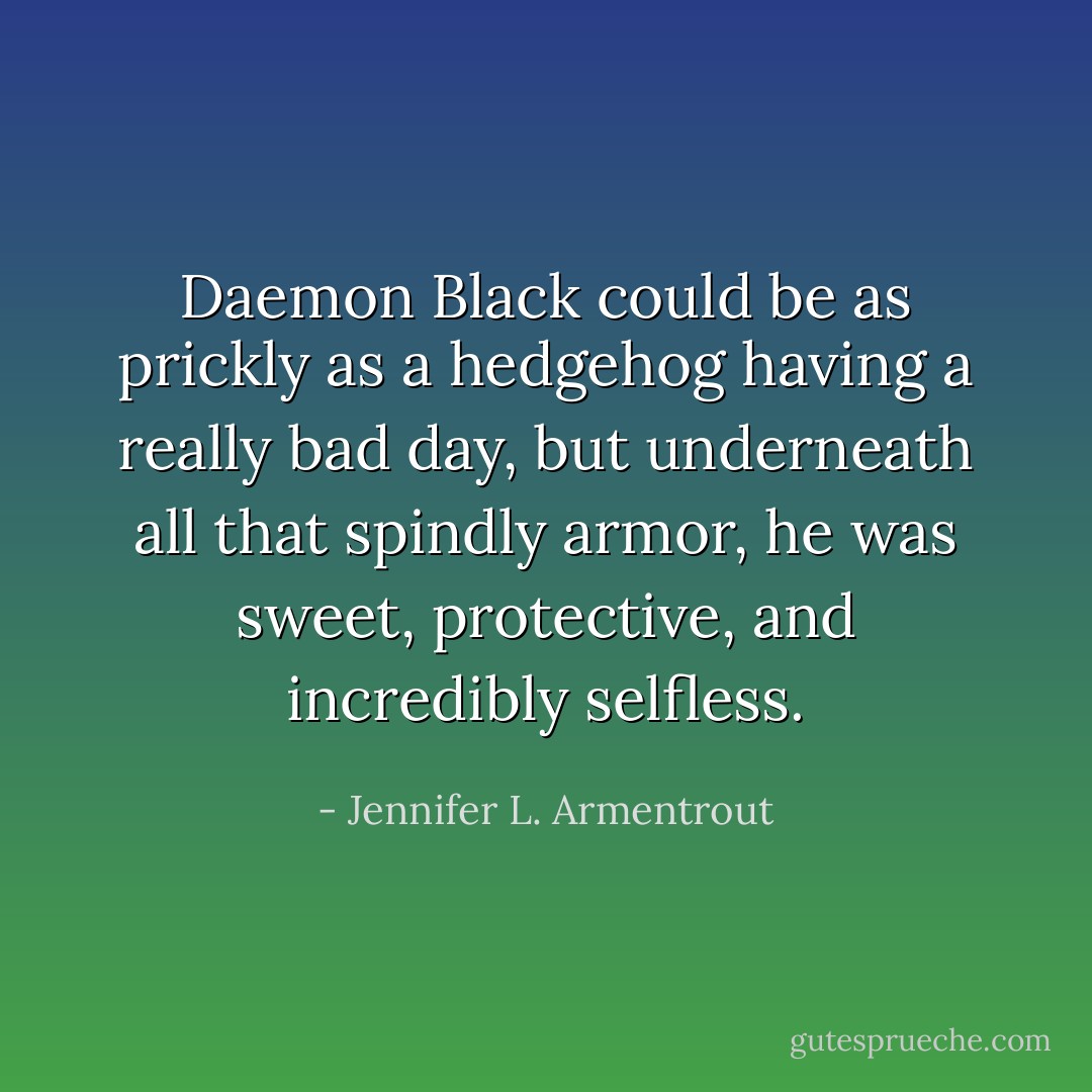 Daemon Black could be as prickly as a hedgehog having a really bad day, but underneath all that spindly armor, he was sweet, protective, and incredibly selfless. - Jennifer L. Armentrout