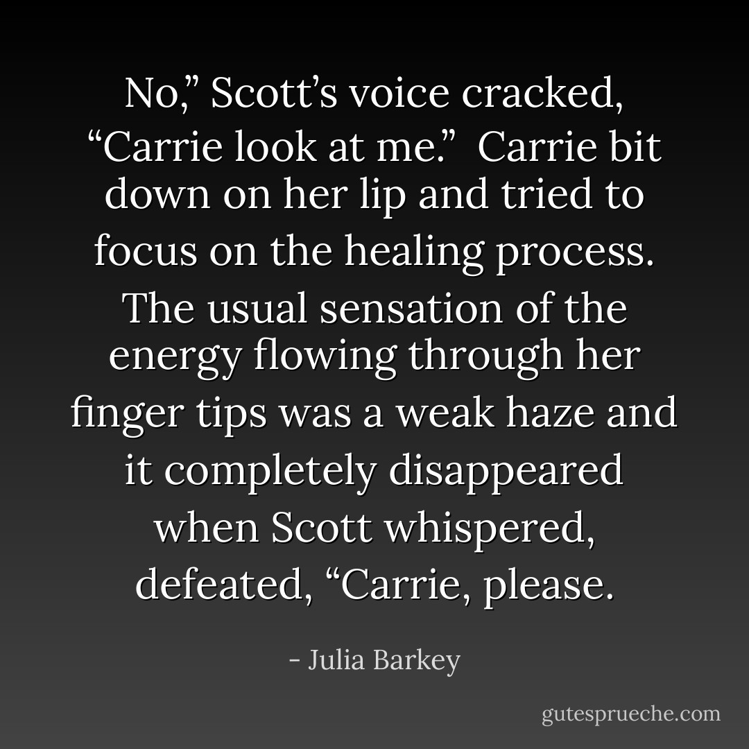 No,” Scott’s voice cracked, “Carrie look at me.”<br /> Carrie bit down on her lip and tried to focus on the healing process. The usual sensation of the energy flowing through her finger tips was a weak haze and it completely disappeared when Scott whispered, defeated, “Carrie, please. - Julia Barkey
