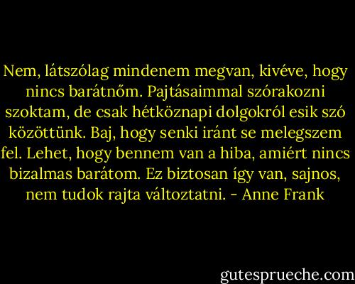 Nem, látszólag mindenem megvan, kivéve, hogy nincs barátnőm. Pajtásaimmal szórakozni szoktam, de csak hétköznapi dolgokról esik szó közöttünk. Baj, hogy senki iránt se melegszem fel. Lehet, hogy bennem van a hiba, amiért nincs bizalmas barátom. Ez biztosan így van, sajnos, nem tudok rajta változtatni. - Anne Frank