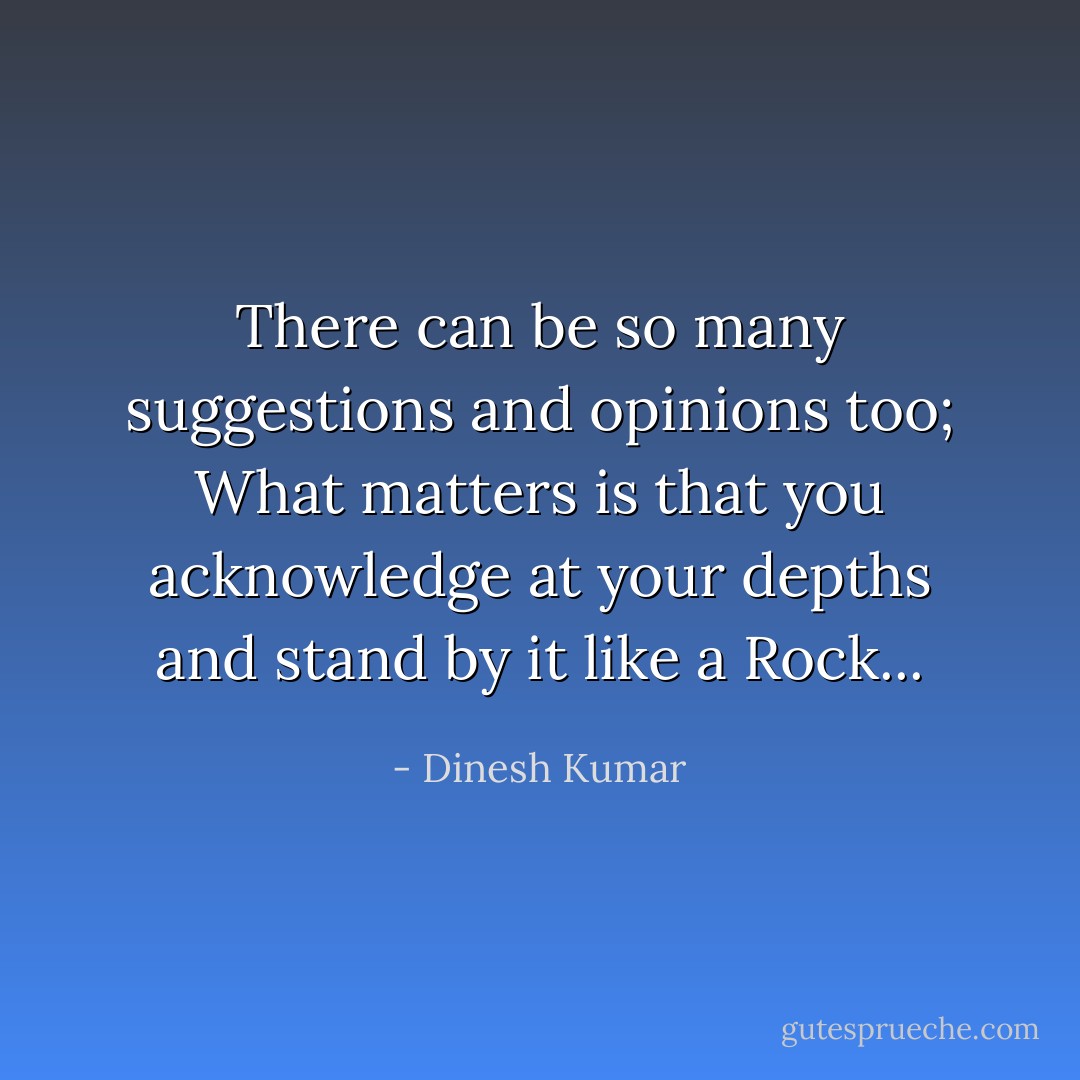 There can be so many suggestions and opinions too; What matters is that you acknowledge at your depths and stand by it like a Rock... - Dinesh Kumar
