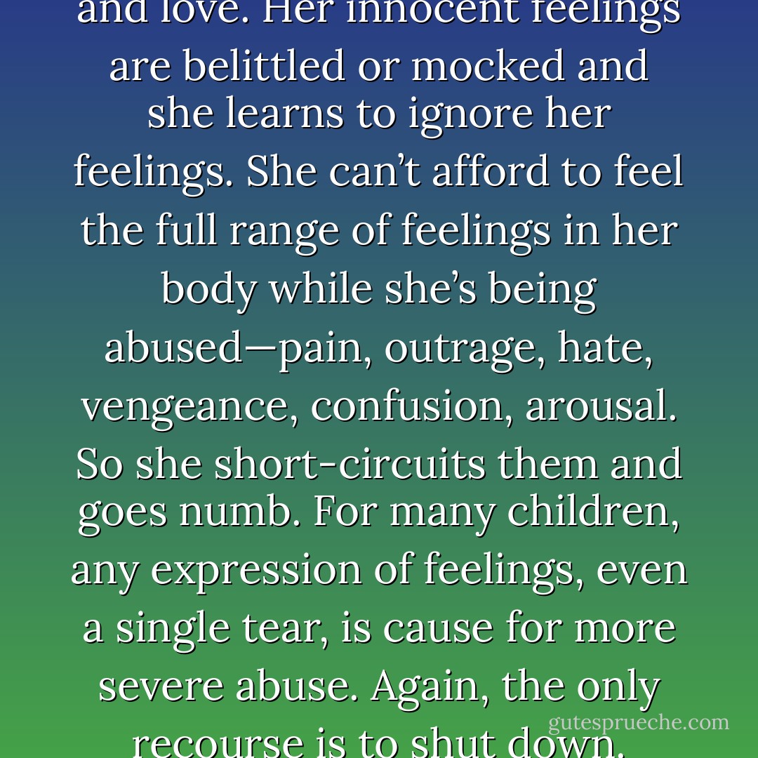 Abuse manipulates and twists a child’s natural sense of trust and love. Her innocent feelings are belittled or mocked and she learns to ignore her feelings. She can’t afford to feel the full range of feelings in her body while she’s being abused—pain, outrage, hate, vengeance, confusion, arousal. So she short-circuits them and goes numb. For many children, any expression of feelings, even a single tear, is cause for more severe abuse. Again, the only recourse is to shut down. Feelings go underground. - Laura   Davis