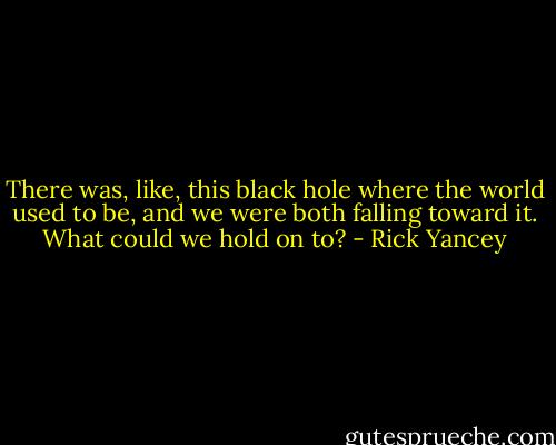 There was, like, this black hole where the world used to be, and we were both falling toward it. What could we hold on to? - Rick Yancey
