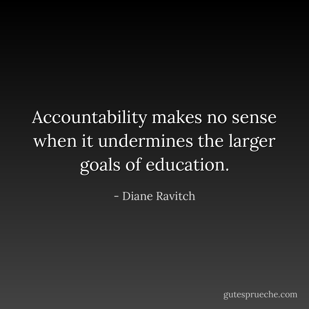 Accountability makes no sense when it undermines the larger goals of education. - Diane Ravitch