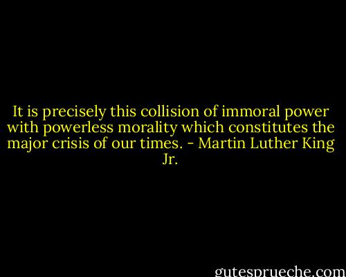 It is precisely this collision of immoral power with powerless morality which constitutes the major crisis of our times. - Martin Luther King Jr.