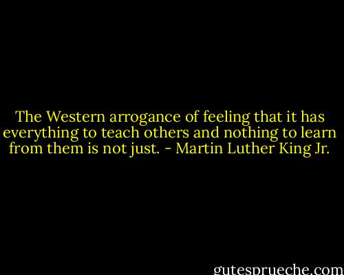 The Western arrogance of feeling that it has everything to teach others and nothing to learn from them is not just. - Martin Luther King Jr.