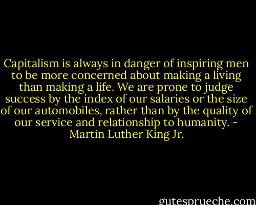 Capitalism is always in danger of inspiring men to be more concerned about making a living than making a life. We are prone to judge success by the index of our salaries or the size of our automobiles, rather than by the quality of our service and relationship to humanity. - Martin Luther King Jr.