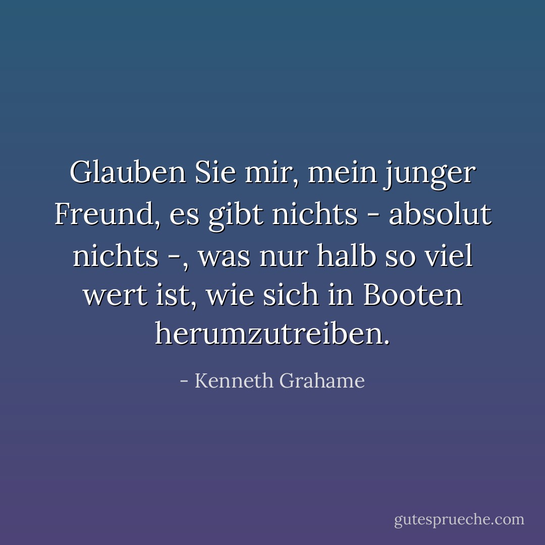Glauben Sie mir, mein junger Freund, es gibt nichts - absolut nichts -, was nur halb so viel wert ist, wie sich in Booten herumzutreiben. - Kenneth Grahame<