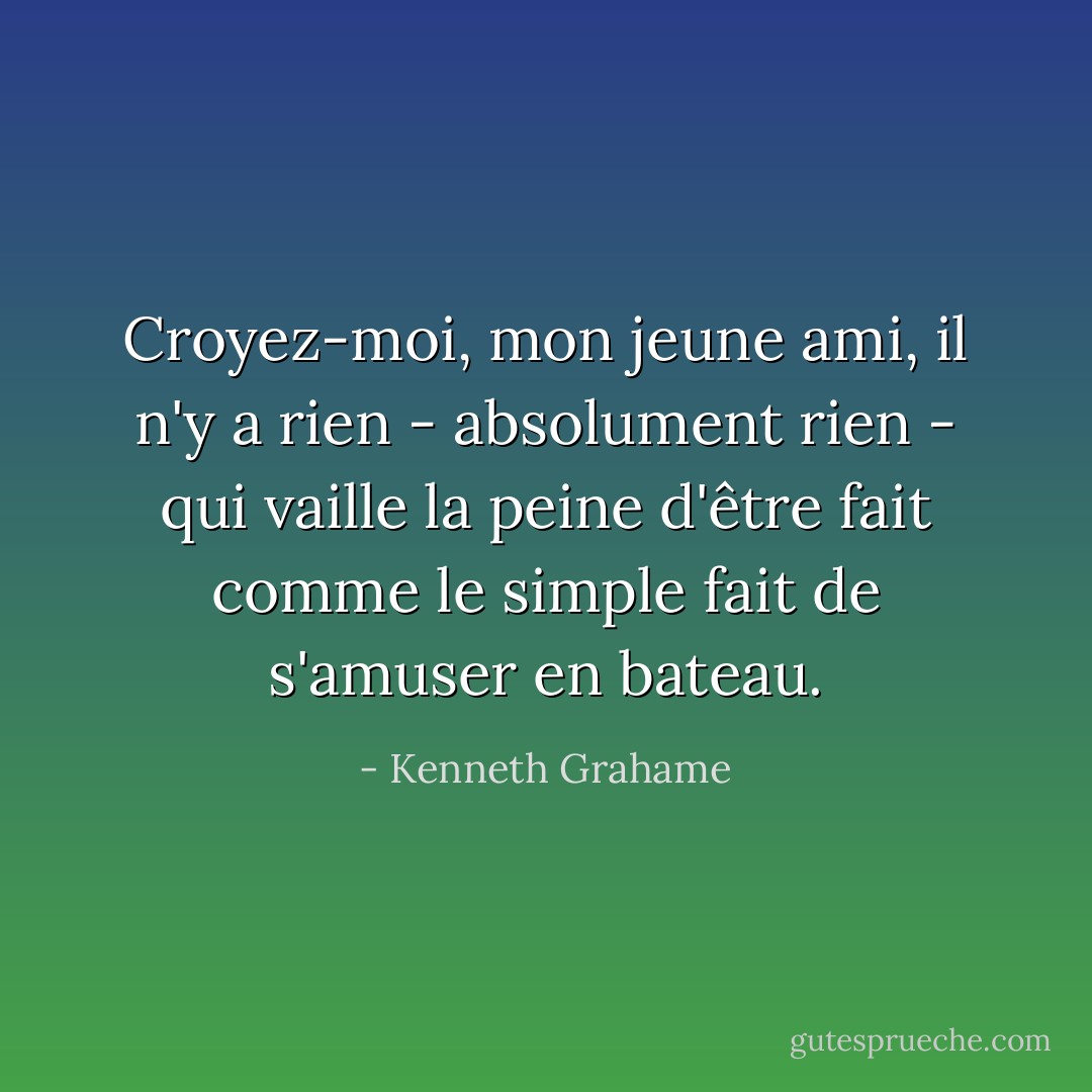 Croyez-moi, mon jeune ami, il n'y a rien - absolument rien - qui vaille la peine d'être fait comme le simple fait de s'amuser en bateau. - Kenneth Grahame