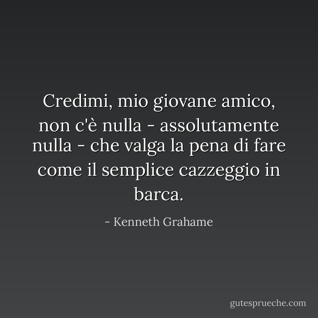Credimi, mio giovane amico, non c'è nulla - assolutamente nulla - che valga la pena di fare come il semplice cazzeggio in barca. - Kenneth Grahame