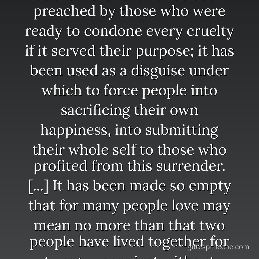 There is no word in our language which has been so much misused and prostituted as the word <i>love</i>. It has been preached by those who were ready to condone every cruelty if it served their purpose; it has been used as a disguise under which to force people into sacrificing their own happiness, into submitting their whole self to those who profited from this surrender. [...] It has been made so empty that for many people love may mean no more than that two people have lived together for twenty years just without fighting more often than once a week. - Erich Fromm