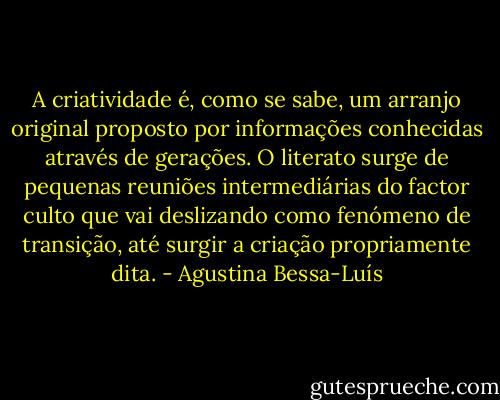 A criatividade é, como se sabe, um arranjo original proposto por informações conhecidas através de gerações. O literato surge de pequenas reuniões intermediárias do factor culto que vai deslizando como fenómeno de transição, até surgir a criação propriamente dita. - Agustina Bessa-Luís