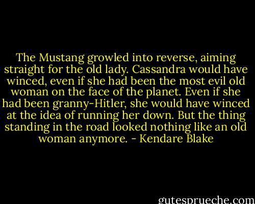The Mustang growled into reverse, aiming straight for the old lady.<br />Cassandra would have winced, even if she had been the most evil old woman on the face of the planet. Even if she had been granny-Hitler, she would have winced at the idea of running her down. But the thing standing in the road looked nothing like an old woman anymore. - Kendare Blake