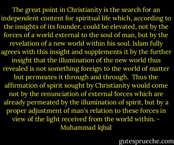 The great point in Christianity is the search for an independent content for spiritual life which, according to the insights of its founder, could be elevated, not by the forces of a world external to the soul of man, but by the revelation of a new world within his soul. Islam fully agrees with this insight and supplements it by the further insight that the illumination of the new world thus revealed is not something foreign to the world of matter but permeates it through and through. <br />Thus the affirmation of spirit sought by Christianity would come not by the renunciation of external forces which are already permeated by the illumination of spirit, but by a proper adjustment of man's relation to these forces in view of the light received from the world within. - Muhammad Iqbal
