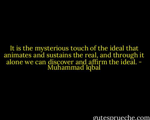 It is the mysterious touch of the ideal that animates and sustains the real, and through it alone we can discover and affirm the ideal. - Muhammad Iqbal
