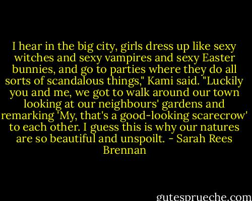 I hear in the big city, girls dress up like sexy witches and sexy vampires and sexy Easter bunnies, and go to parties where they do all sorts of scandalous things," Kami said. "Luckily you and me, we got to walk around our town looking at our neighbours' gardens and remarking 'My, that's a good-looking scarecrow' to each other. I guess this is why our natures are so beautiful and unspoilt. - Sarah Rees Brennan