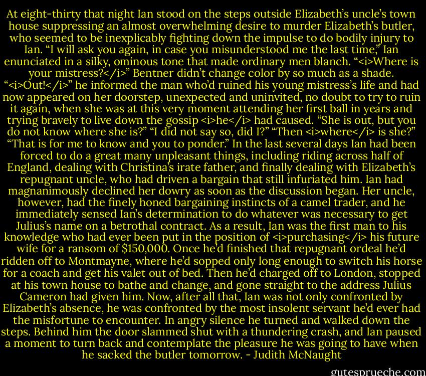 At eight-thirty that night Ian stood on the steps outside Elizabeth’s uncle’s town house suppressing an almost overwhelming desire to murder Elizabeth’s butler, who seemed to be inexplicably fighting down the impulse to do bodily injury to Ian. “I will ask you again, in case you misunderstood me the last time,” Ian enunciated in a silky, ominous tone that made ordinary men blanch. “<i>Where is your mistress?</i>”<br />Bentner didn’t change color by so much as a shade. “<i>Out!</i>” he informed the man who’d ruined his young mistress’s life and had now appeared on her doorstep, unexpected and uninvited, no doubt to try to ruin it again, when she was at this very moment attending her first ball in years and trying bravely to live down the gossip <i>he</i> had caused.<br />“She is out, but you do not know where she is?”<br />“I did not say so, did I?”<br />“Then <i>where</i> is she?”<br />“That is for me to know and you to ponder.”<br />In the last several days Ian had been forced to do a great many unpleasant things, including riding across half of England, dealing with Christina’s irate father, and finally dealing with Elizabeth’s repugnant uncle, who had driven a bargain that still infuriated him. Ian had magnanimously declined her dowry as soon as the discussion began. Her uncle, however, had the finely honed bargaining instincts of a camel trader, and he immediately sensed Ian’s determination to do whatever was necessary to get Julius’s name on a betrothal contract. As a result, Ian was the first man to his knowledge who had ever been put in the position of <i>purchasing</i> his future wife for a ransom of $150,000.<br />Once he’d finished that repugnant ordeal he’d ridden off to Montmayne, where he’d sopped only long enough to switch his horse for a coach and get his valet out of bed. Then he’d charged off to London, stopped at his town house to bathe and change, and gone straight to the address Julius Cameron had given him. Now, after all that, Ian was not only confronted by Elizabeth’s absence, he was confronted by the most insolent servant he’d ever had the misfortune to encounter. In angry silence he turned and walked down the steps. Behind him the door slammed shut with a thundering crash, and Ian paused a moment to turn back and contemplate the pleasure he was going to have when he sacked the butler tomorrow. - Judith McNaught