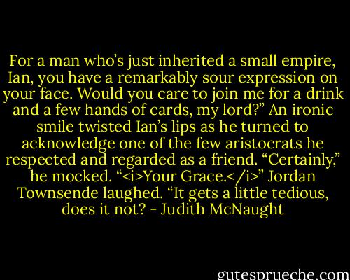 For a man who’s just inherited a small empire, Ian, you have a remarkably sour expression on your face. Would you care to join me for a drink and a few hands of cards, my lord?”<br />An ironic smile twisted Ian’s lips as he turned to acknowledge one of the few aristocrats he respected and regarded as a friend. “Certainly,” he mocked. “<i>Your Grace.</i>”<br />Jordan Townsende laughed. “It gets a little tedious, does it not? - Judith McNaught