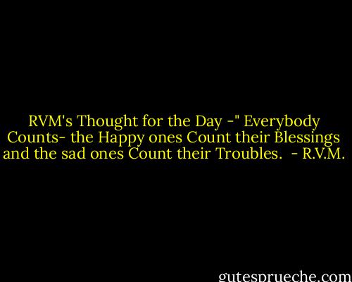 RVM's Thought for the Day -" Everybody Counts- the Happy ones Count their Blessings and the sad ones Count their Troubles.  - R.V.M.