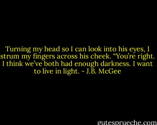 Turning my head so I can look into his eyes, I strum my fingers across his cheek. “You’re right. I think we’ve both had enough darkness. I want to live in light. - J.B. McGee
