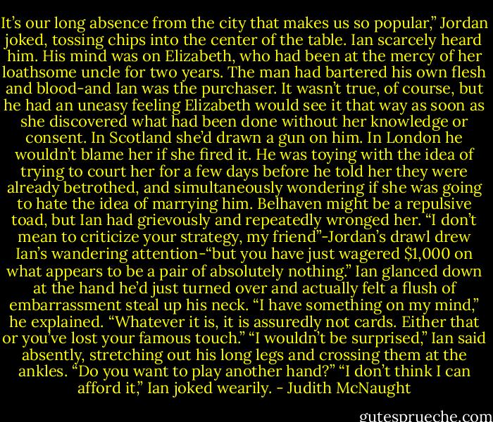 It’s our long absence from the city that makes us so popular,” Jordan joked, tossing chips into the center of the table.<br />Ian scarcely heard him. His mind was on Elizabeth, who had been at the mercy of her loathsome uncle for two years. The man had bartered his own flesh and blood-and Ian was the purchaser. It wasn’t true, of course, but he had an uneasy feeling Elizabeth would see it that way as soon as she discovered what had been done without her knowledge or consent. In Scotland she’d drawn a gun on him. In London he wouldn’t blame her if she fired it. He was toying with the idea of trying to court her for a few days before he told her they were already betrothed, and simultaneously wondering if she was going to hate the idea of marrying him. Belhaven might be a repulsive toad, but Ian had grievously and repeatedly wronged her. “I don’t mean to criticize your strategy, my friend”-Jordan’s drawl drew Ian’s wandering attention-“but you have just wagered $1,000 on what appears to be a pair of absolutely nothing.”<br />Ian glanced down at the hand he’d just turned over and actually felt a flush of embarrassment steal up his neck. “I have something on my mind,” he explained.<br />“Whatever it is, it is assuredly not cards. Either that or you’ve lost your famous touch.”<br />“I wouldn’t be surprised,” Ian said absently, stretching out his long legs and crossing them at the ankles.<br />“Do you want to play another hand?”<br />“I don’t think I can afford it,” Ian joked wearily. - Judith McNaught