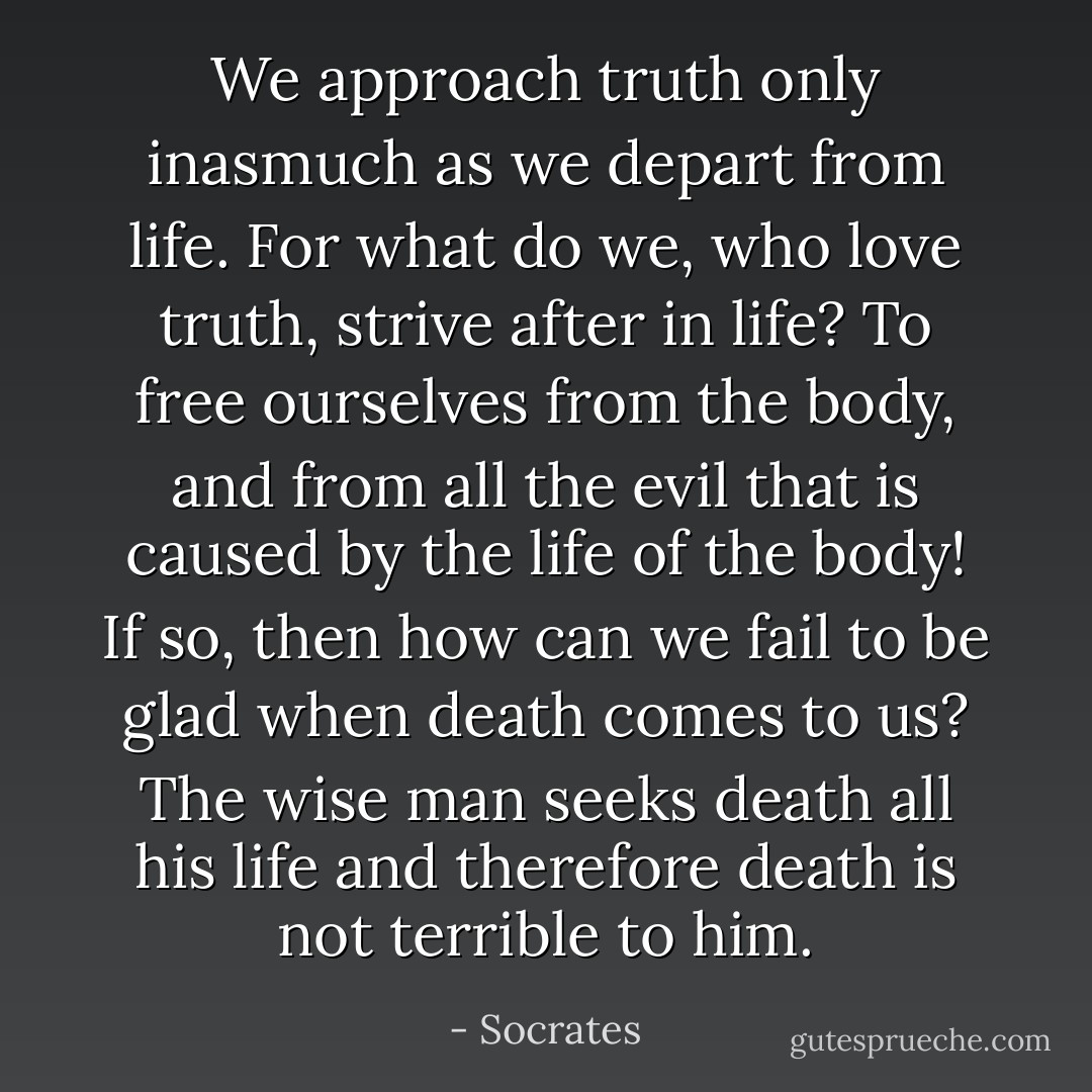 We approach truth only inasmuch as we depart from life. For what do we, who love truth, strive after in life? To free ourselves from the body, and from all the evil that is caused by the life of the body! If so, then how can we fail to be glad when death comes to us?<br />The wise man seeks death all his life and therefore death is not terrible to him. - Socrates