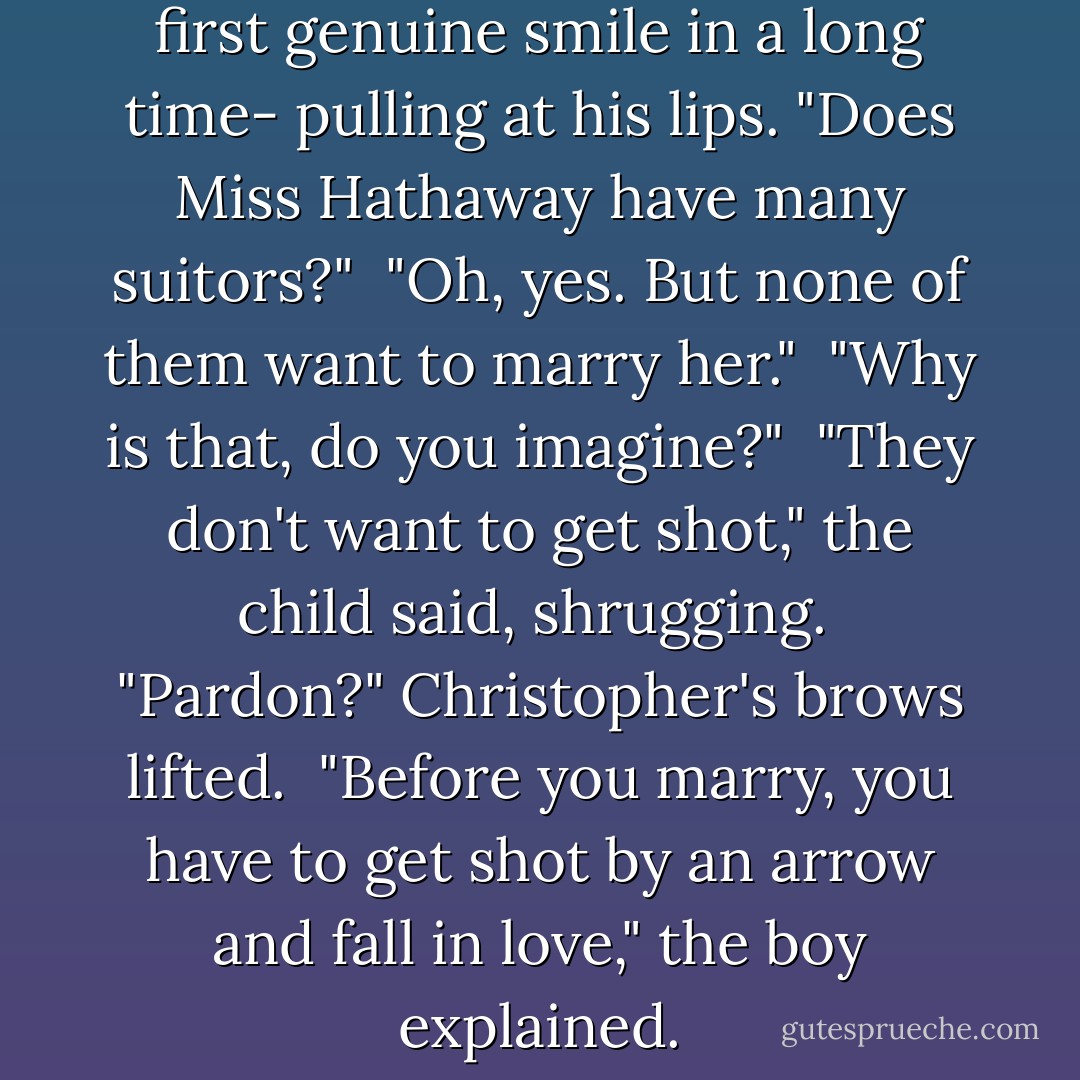 Christopher felt a smile -his first genuine smile in a long time- pulling at his lips. "Does Miss Hathaway have many suitors?"<br /><br />"Oh, yes. But none of them want to marry her."<br /><br />"Why is that, do you imagine?"<br /><br />"They don't want to get shot," the child said, shrugging.<br /><br />"Pardon?" Christopher's brows lifted.<br /><br />"Before you marry, you have to get shot by an arrow and fall in love," the boy explained. - Lisa Kleypas