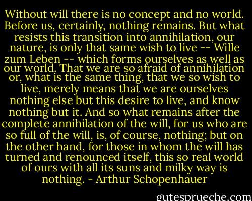 Without will there is no concept and no world. Before us, certainly, nothing remains. But what resists this transition into annihilation, our nature, is only that same wish to live -- Wille zum Leben -- which forms ourselves as well as our world. That we are so afraid of annihilation or, what is the same thing, that we so wish to live, merely means that we are ourselves nothing else but this desire to live, and know nothing but it. And so what remains after the complete annihilation of the will, for us who are so full of the will, is, of course, nothing; but on the other hand, for those in whom the will has turned and renounced itself, this so real world of ours with all its suns and milky way is nothing. - Arthur Schopenhauer