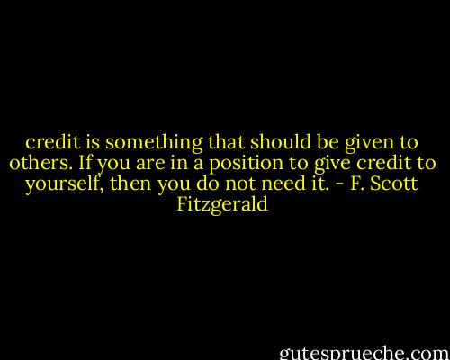 credit is something that should be given to others. If you are in a position to give credit to yourself, then you do not need it. - F. Scott Fitzgerald
