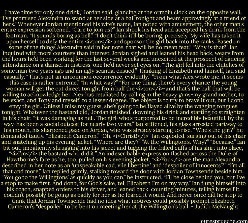 I have time for only one drink,” Jordan said, glancing at the ormolu clock on the opposite wall. “I’ve promised Alexandra to stand at her side at a ball tonight and beam approvingly at a friend of hers.”<br />Whenever Jordan mentioned his wife’s name, Ian noted with amusement, the other man’s entire expression softened.<br />“Care to join us?”<br />Ian shook his head and accepted his drink from the footman. “It sounds boring as hell.”<br />“I don’t think it’ll be boring, precisely. My wife has taken it upon herself to defy the entire <i>ton</i> and sponsor the girl back into the ranks. Based on some of the things Alexandra said in her note, that will be no mean feat.”<br />“Why is that?” Ian inquired with more courtesy than interest.<br />Jordan sighed and leaned his head back, weary from the hours he’d been working for the last several weeks and unexcited at the prospect of dancing attendance on a damsel in distress-one he’d never set eyes on. “The girl fell into the clutches of some man two years ago and an ugly scandal ensued.”<br />Thinking of Elizabeth and himself, Ian said casually, “That’s not an uncommon occurrence, evidently.”<br />“From what Alex wrote me, it seems this case is rather extreme.”<br />“In what way?”<br />“For one thing, there’s every chance the young woman will get the cut direct tonight from half the <i>ton</i>-and that’s the half that will be willing to acknowledge her. Alex has retaliated by calling in the heavy guns-my grandmother, to be exact, and Tony and myself, to a lesser degree. The object is to try to brave it out, but I don’t envy the girl. Unless I miss my guess, she’s going to be flayed alive by the wagging tongues tonight. Whatever the bastard did,” Jordan finished, downing his drink and starting to straighten in his chair, “it was damaging as hell. The girl-who’s purported to be incredibly beautiful, by the way-has been a social outcast for nearly two years.”<br />Ian stiffened, his glass arrested partway to his mouth, his sharpened gaze on Jordan, who was already starting to rise. “Who’s the girl?” he demanded tautly.<br />“Elizabeth Cameron.”<br />“Oh, <i>Christ!</i>” Ian exploded, surging out of his chair and snatching up his evening jacket. “Where are they?”<br />“At the Willington’s. Why?”<br />“Because,” Ian bit out, impatiently shrugging into his jacket and tugging the frilled cuffs of his shirt into place, “<i>I’m</i> the bastard who did it.”<br />An indescribable expression flashed across the Duke of Hawthorne’s face as he, too, pulled on his evening jacket. “<i>You</i> are the man Alexandra described in her note as an ‘unspeakable cad, vile libertine,’ and ‘despoiler of innocents’?”<br />“I’m all that and more,” Ian replied grimly, stalking toward the door with Jordan Townsende beside him. “You go to the Willingtons’ as quickly as you can,” he instructed. “I’ll be close behind you, but I’ve a stop to make first. And don’t, for God’s sake, tell Elizabeth I’m on my way.”<br />Ian flung himself into his coach, snapped orders to his driver, and leaned back, counting minutes, telling himself it couldn’t possibly be going as badly for her as he feared it would. And never once did he stop to think that Jordan Townsende had no idea what motives could possibly prompt Elizabeth Cameron’s “despoiler” to be bent on meeting her at the Willington’s ball. - Judith McNaught