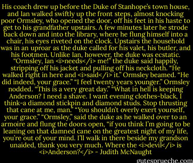 His coach drew up before the Duke of Stanhope’s town house, and Ian walked swiftly up the front steps, almost knocking poor Ormsley, who opened the door, off his feet in his haste to get to his grandfather upstairs. A few minutes later he strode back down and into the library, where he flung himself into a chair, his eyes riveted on the clock. Upstairs the household was in an uproar as the duke called for his valet, his butler, and his footmen. Unlike Ian, however, the duke was ecstatic. “Ormsley, Ian <i>needs</i> me!” the duke said happily, stripping off his jacket and pulling off his neckcloth. “He walked right in here and <i>said</i> it.”<br />Ormsley beamed. “He did indeed, your grace.”<br />“I feel twenty years younger.”<br />Ormsley nodded. “This is a very great day.”<br />“What in hell is keeping Anderson? I need a shave. I want evening clothes-black, I think-a diamond stickpin and diamond studs. Stop thrusting that cane at me, man.”<br />“You shouldn’t overly exert yourself, your grace.”<br />“Ormsley,” said the duke as he walked over to an armoire and flung the doors open, “if you think I’m going to be leaning on that damned cane on the greatest night of my life, you’re out of your mind. I’ll walk in there beside my grandson unaided, thank you very much. Where the <i>devil</i> is <i>Anderson?</i> - Judith McNaught