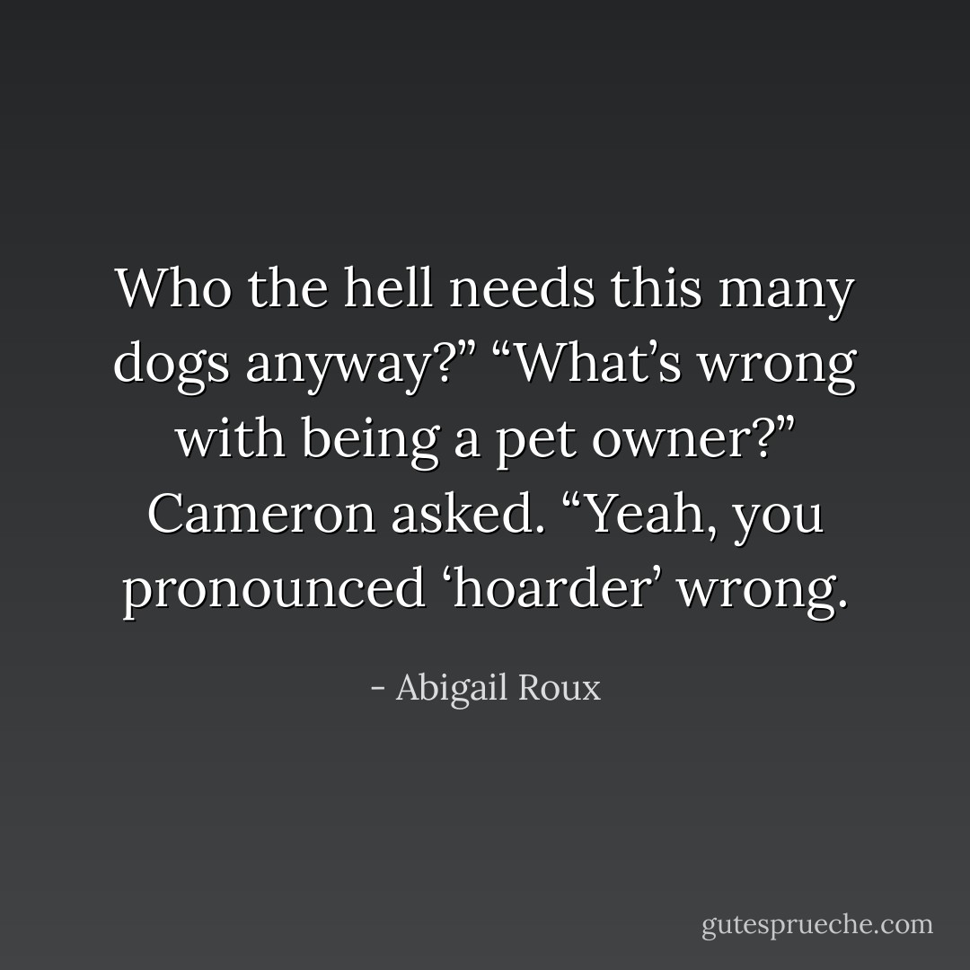 Who the hell needs this many dogs anyway?” “What’s wrong with being a pet owner?” Cameron asked. “Yeah, you pronounced ‘hoarder’ wrong. - Abigail Roux