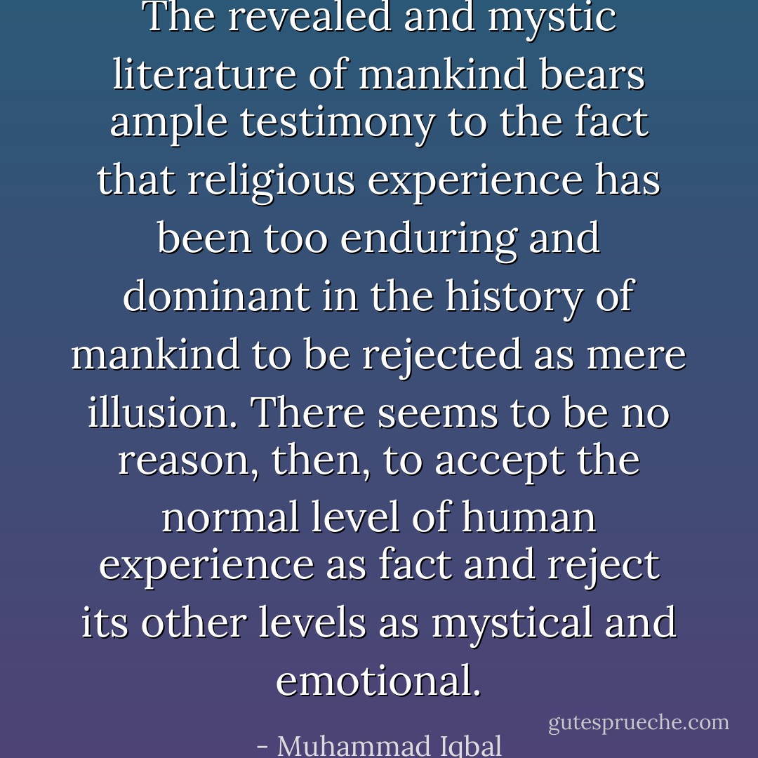 The revealed and mystic literature of mankind bears ample testimony to the fact that religious experience has been too enduring and dominant in the history of mankind to be rejected as mere illusion. There seems to be no reason, then, to accept the normal level of human experience as fact and reject its other levels as mystical and emotional. - Muhammad Iqbal