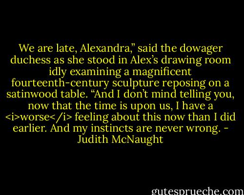 We are late, Alexandra,” said the dowager duchess as she stood in Alex’s drawing room idly examining a magnificent fourteenth-century sculpture reposing on a satinwood table. “And I don’t mind telling you, now that the time is upon us, I have a <i>worse</i> feeling about this now than I did earlier. And my instincts are never wrong. - Judith McNaught