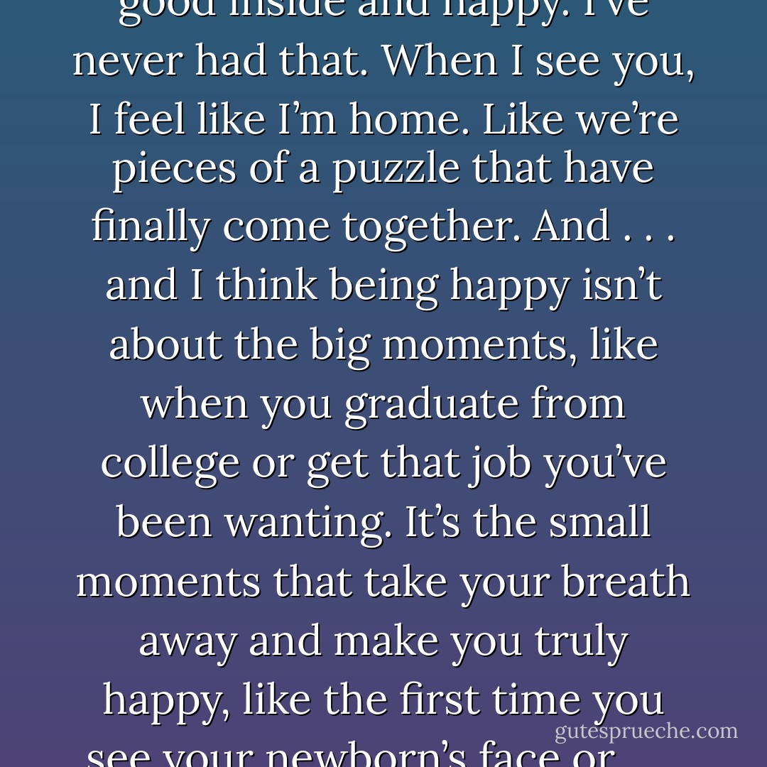 Leo, I know it’s unexplainable because I barely know you, but being with you makes me feel good inside and happy. I’ve never had that. When I see you, I feel like I’m home. Like we’re pieces of a puzzle that have finally come together. And . . . and I think being happy isn’t about the big moments, like when you graduate from college or get that job you’ve been wanting. It’s the small moments that take your breath away and make you truly happy, like the first time you see your newborn’s face or . . . or when you meet someone who could be your soulmate. - Ilsa Madden-Mills